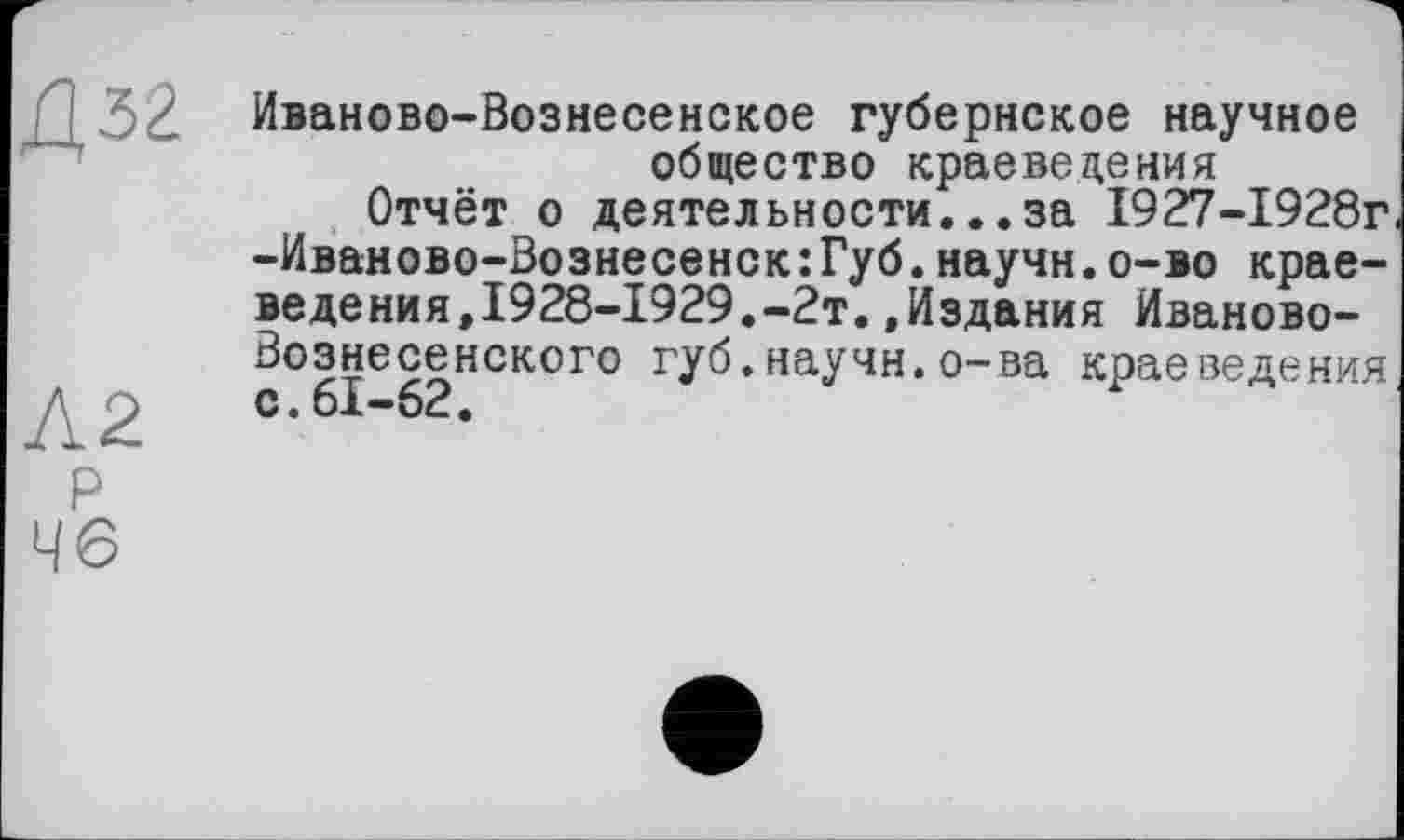 ﻿Д32
Л2 р 46
Иваново-Вознесенское губернское научное общество краеведения
Отчёт о деятельности...за 1927-1928г -Иваново-Вознесенск:Губ.научн.о-во краеведения,1928-1929.-2т. .Издания Иваново-Вознесенского губ.научн.о-ва краеведения с.61-62.